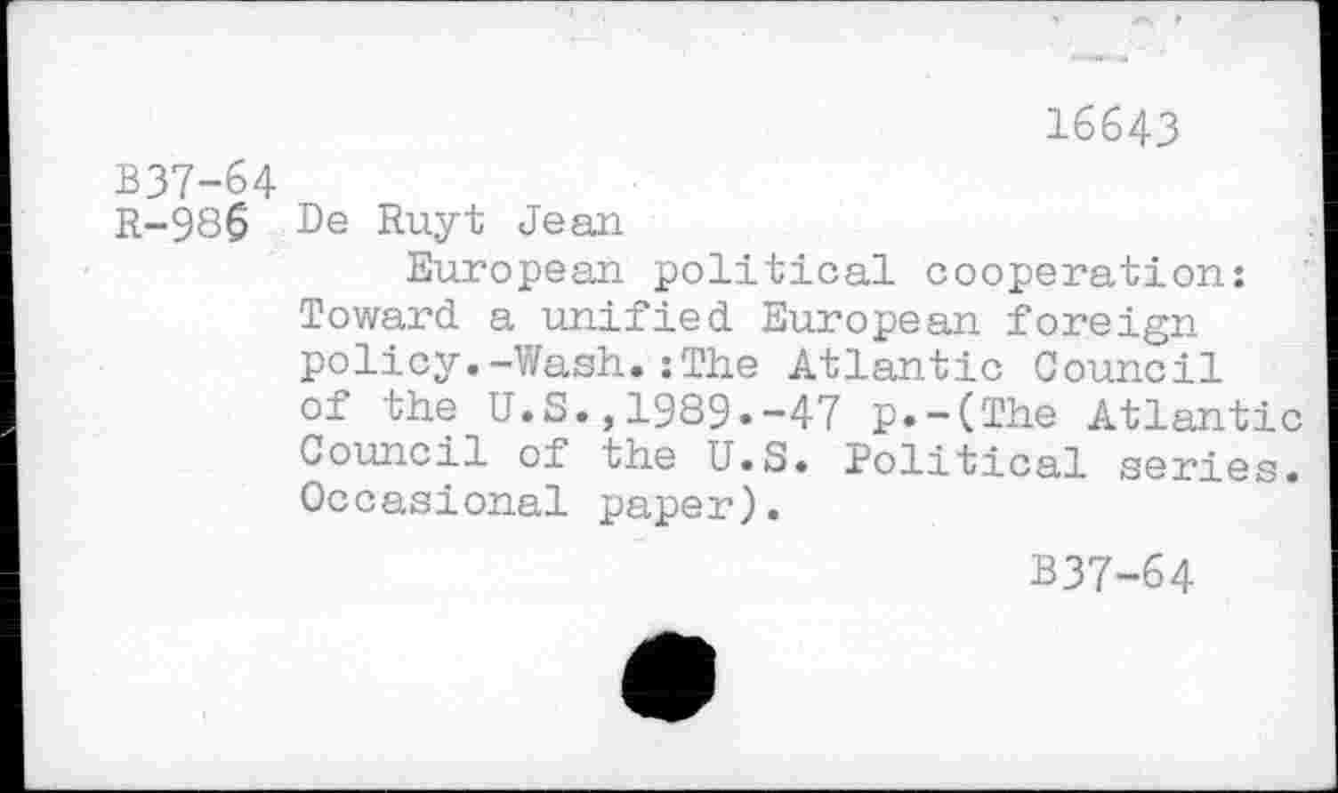 ﻿16643
B37-64
R-986 De Ruyt Jean
European political cooperation: Toward a unified European foreign policy.-Wash.:The Atlantic Council of the U.S.,1989.-47 p.-(The Atlantic Council of the U.S. Political series. Occasional paper).
B37-64